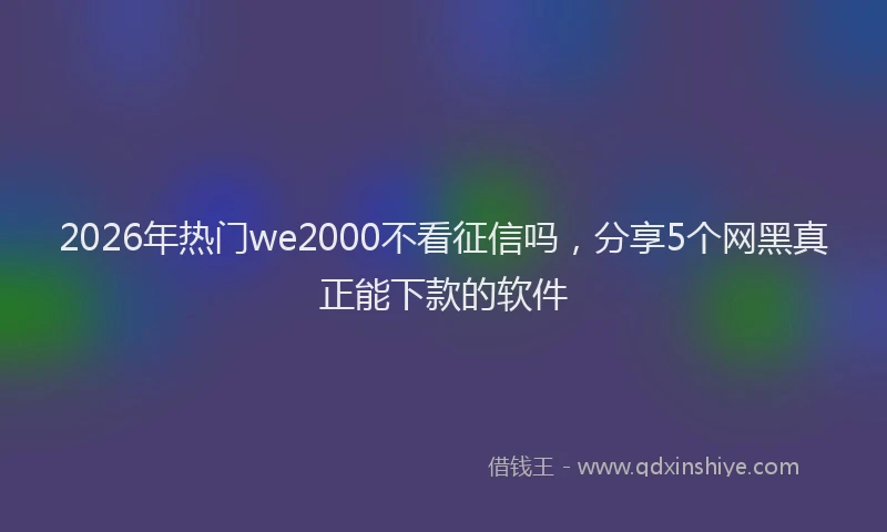 2026年热门we2000不看征信吗，分享5个网黑真正能下款的软件