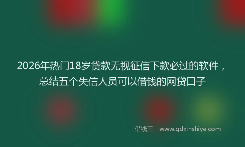 2026年热门18岁贷款无视征信下款必过的软件，总结五个失信人员可以借钱的网贷口子