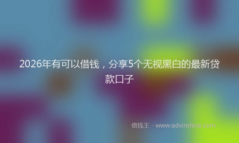 2026年有可以借钱，分享5个无视黑白的最新贷款口子