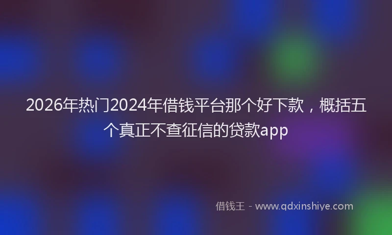 2026年热门2024年借钱平台那个好下款，概括五个真正不查征信的贷款app