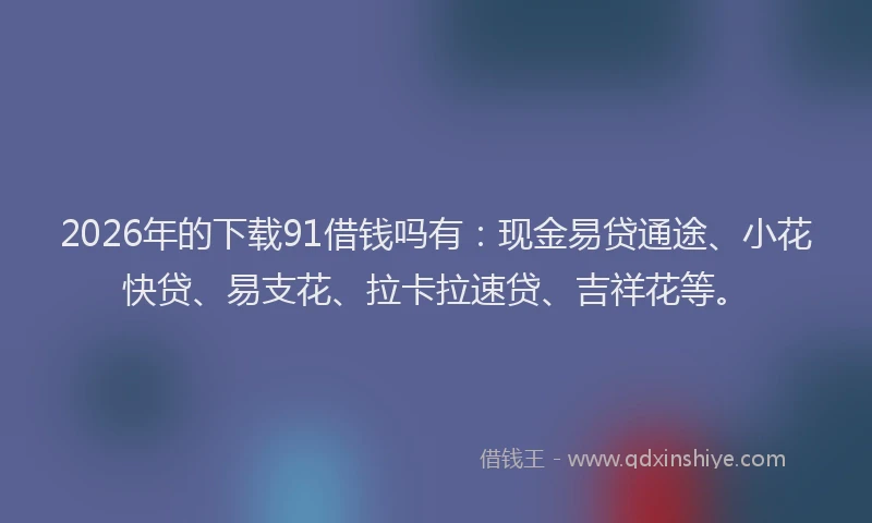 2026年的下载91借钱吗有：现金易贷通途、小花快贷、易支花、拉卡拉速贷、吉祥花等。
