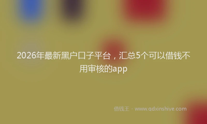 2026年最新黑户口子平台，汇总5个可以借钱不用审核的app