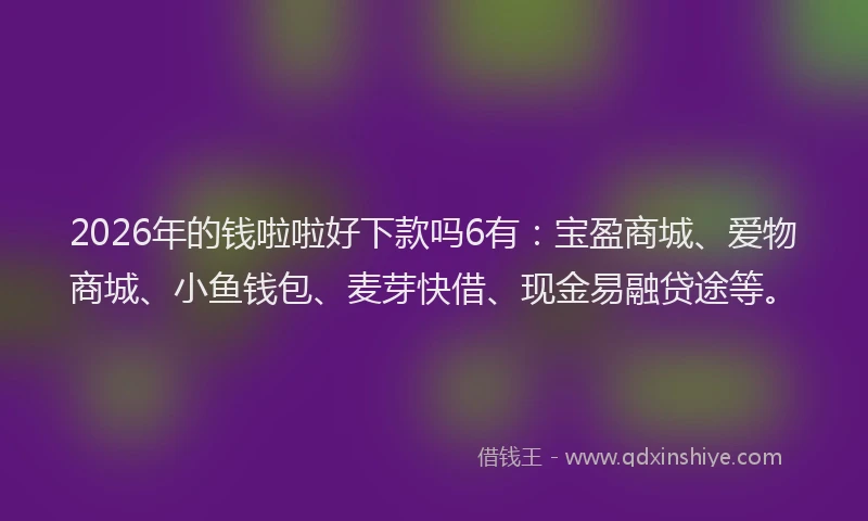 2026年的钱啦啦好下款吗6有：宝盈商城、爱物商城、小鱼钱包、麦芽快借、现金易融贷途等。
