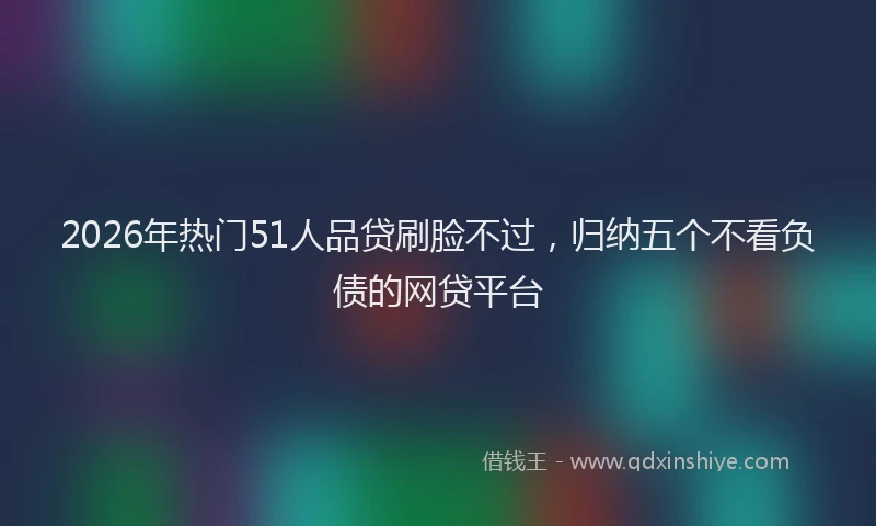 2026年热门51人品贷刷脸不过，归纳五个不看负债的网贷平台