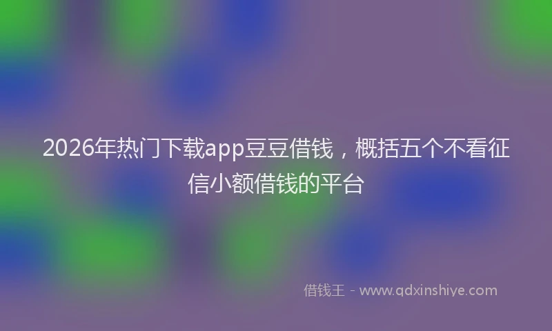 2026年热门下载app豆豆借钱，概括五个不看征信小额借钱的平台