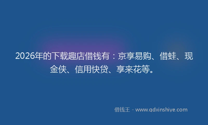 2026年的下载趣店借钱有：京享易购、借蛙、现金侠、信用快贷、享来花等。