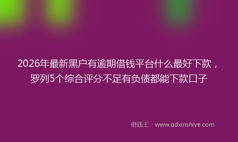 2026年最新黑户有逾期借钱平台什么最好下款，罗列5个综合评分不足有负债都能下款口子