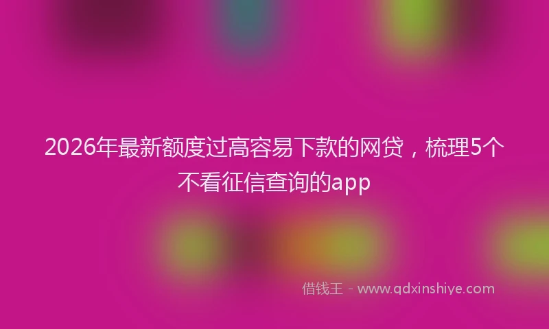 2026年最新额度过高容易下款的网贷，梳理5个不看征信查询的app