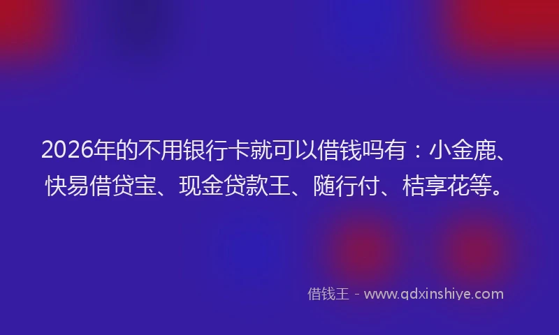 2026年的不用银行卡就可以借钱吗有：小金鹿、快易借贷宝、现金贷款王、随行付、桔享花等。