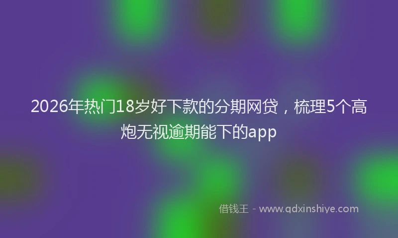 2026年热门18岁好下款的分期网贷，梳理5个高炮无视逾期能下的app