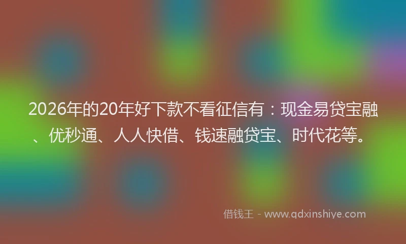 2026年的20年好下款不看征信有：现金易贷宝融、优秒通、人人快借、钱速融贷宝、时代花等。
