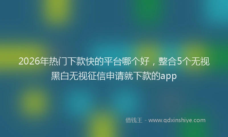 2026年热门下款快的平台哪个好，整合5个无视黑白无视征信申请就下款的app