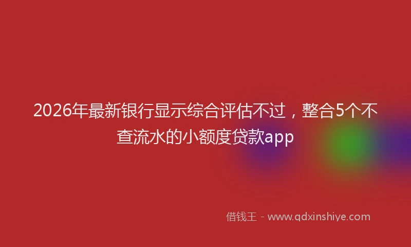2026年最新银行显示综合评估不过，整合5个不查流水的小额度贷款app