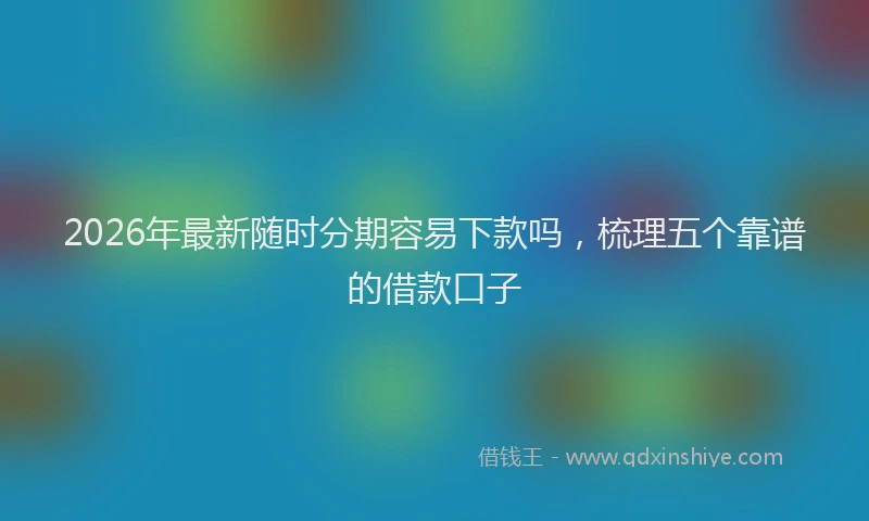 2026年最新随时分期容易下款吗，梳理五个靠谱的借款口子