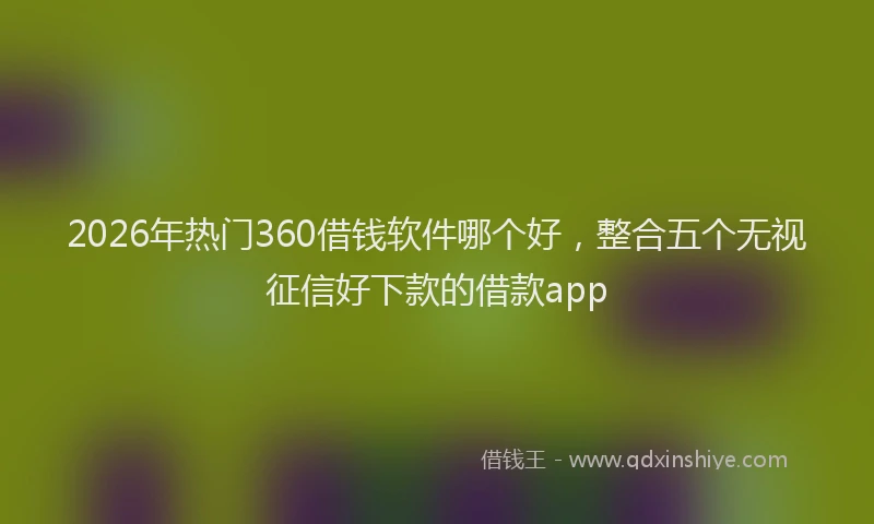 2026年热门360借钱软件哪个好，整合五个无视征信好下款的借款app