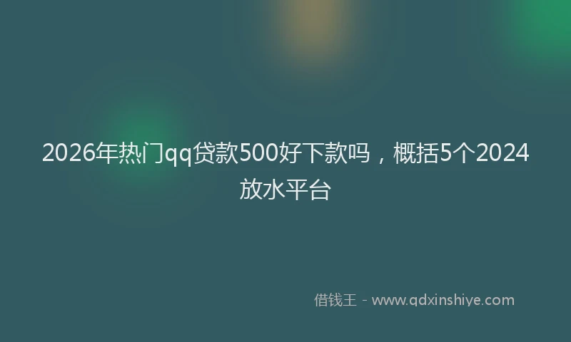 2026年热门qq贷款500好下款吗，概括5个2024放水平台