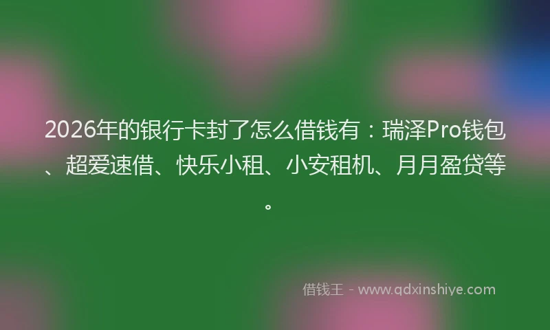 2026年的银行卡封了怎么借钱有：瑞泽Pro钱包、超爱速借、快乐小租、小安租机、月月盈贷等。