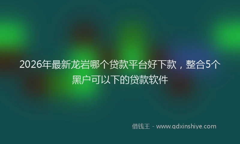 2026年最新龙岩哪个贷款平台好下款，整合5个黑户可以下的贷款软件