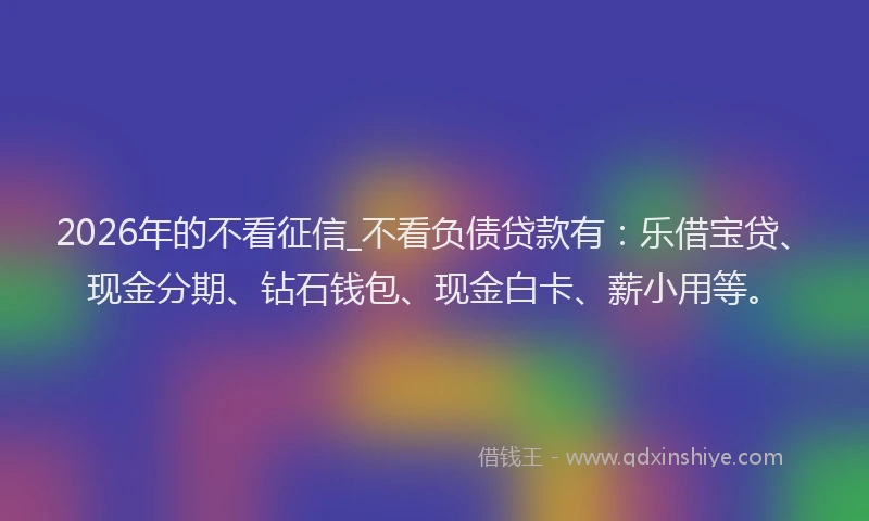 2026年的不看征信_不看负债贷款有：乐借宝贷、现金分期、钻石钱包、现金白卡、薪小用等。