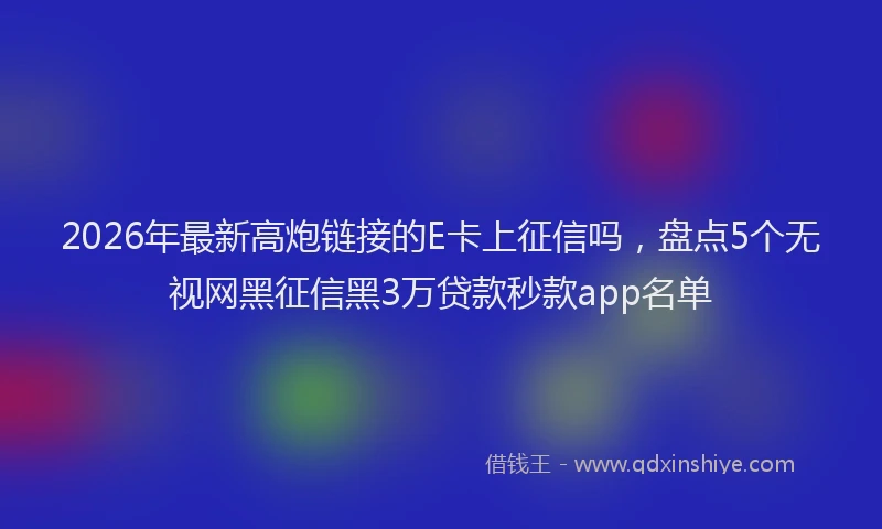 2026年最新高炮链接的E卡上征信吗，盘点5个无视网黑征信黑3万贷款秒款app名单
