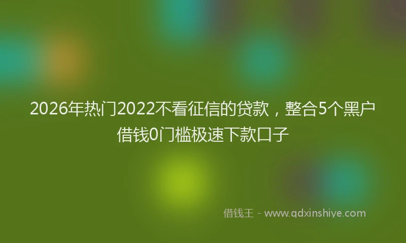 2026年热门2022不看征信的贷款，整合5个黑户借钱0门槛极速下款口子