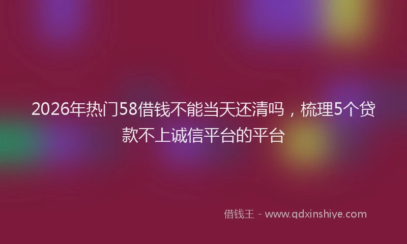 2026年热门58借钱不能当天还清吗，梳理5个贷款不上诚信平台的平台