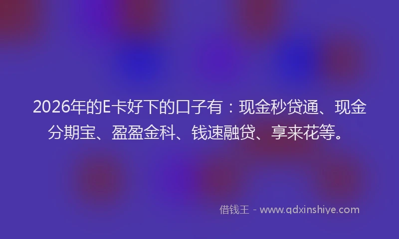2026年的E卡好下的口子有：现金秒贷通、现金分期宝、盈盈金科、钱速融贷、享来花等。