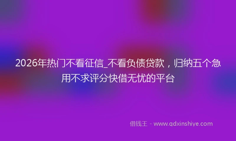 2026年热门不看征信_不看负债贷款，归纳五个急用不求评分快借无忧的平台