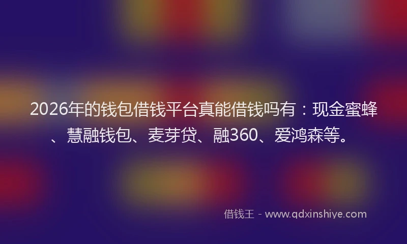 2026年的钱包借钱平台真能借钱吗有：现金蜜蜂、慧融钱包、麦芽贷、融360、爱鸿森等。