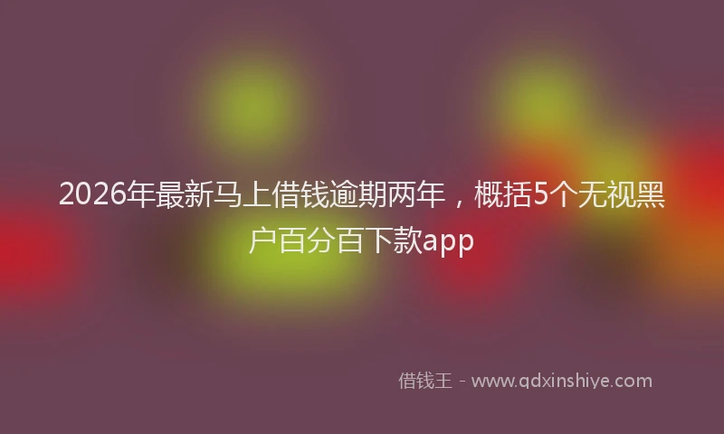 2026年最新马上借钱逾期两年，概括5个无视黑户百分百下款app