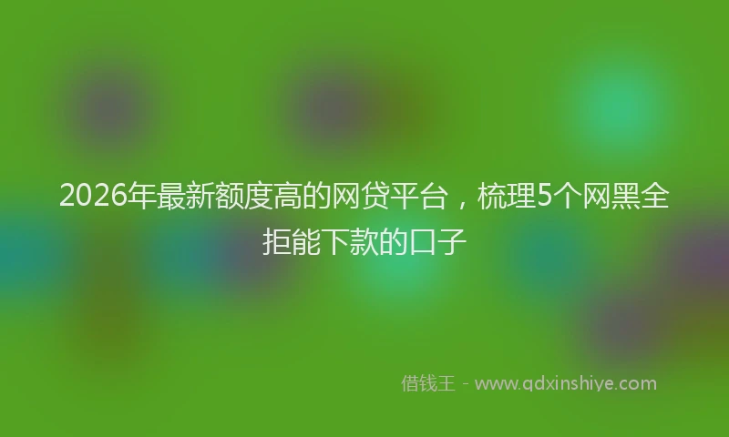 2026年最新额度高的网贷平台，梳理5个网黑全拒能下款的口子