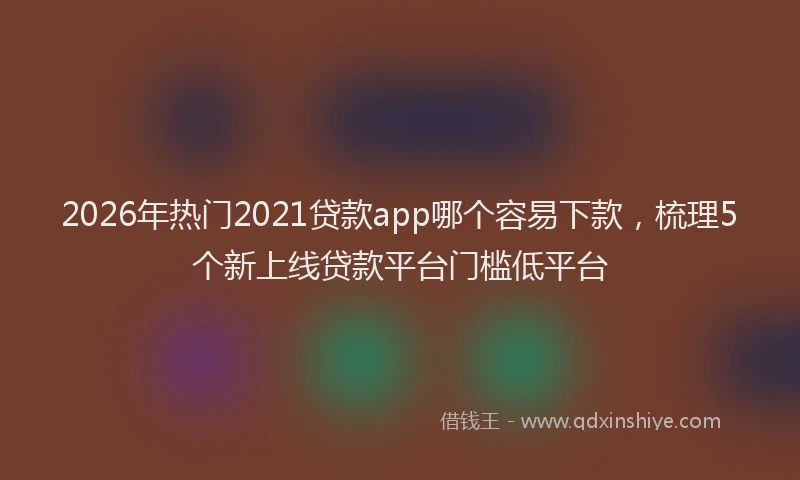 2026年热门2021贷款app哪个容易下款，梳理5个新上线贷款平台门槛低平台