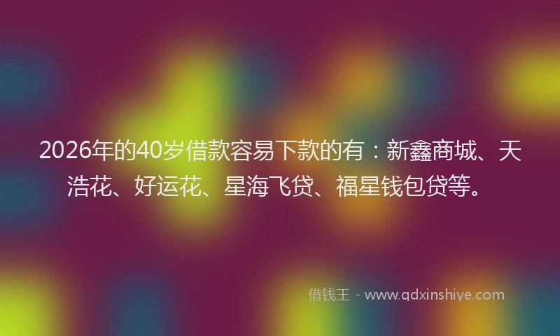 2026年的40岁借款容易下款的有：新鑫商城、天浩花、好运花、星海飞贷、福星钱包贷等。