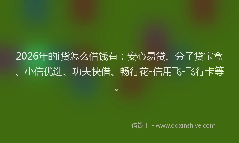 2026年的i货怎么借钱有：安心易贷、分子贷宝盒、小信优选、功夫快借、畅行花-信用飞-飞行卡等。