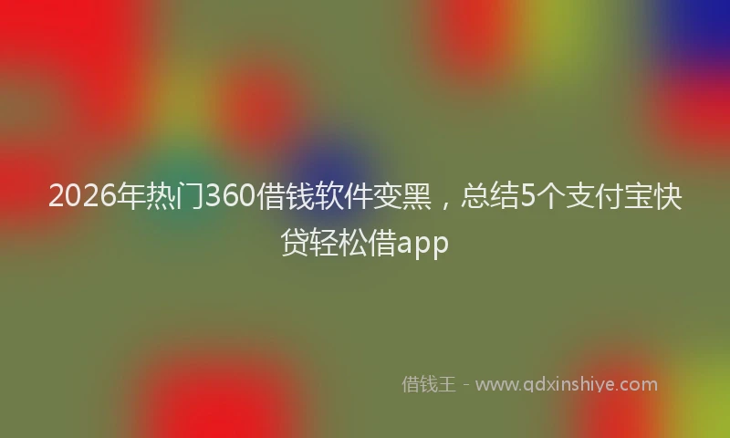 2026年热门360借钱软件变黑，总结5个支付宝快贷轻松借app