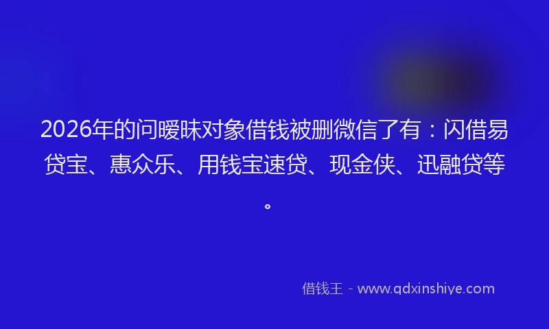 2026年的问暧昧对象借钱被删微信了有：闪借易贷宝、惠众乐、用钱宝速贷、现金侠、迅融贷等。