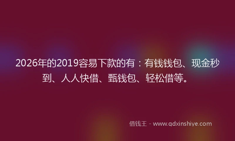 2026年的2019容易下款的有：有钱钱包、现金秒到、人人快借、甄钱包、轻松借等。