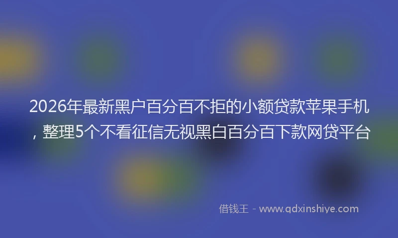 2026年最新黑户百分百不拒的小额贷款苹果手机，整理5个不看征信无视黑白百分百下款网贷平台