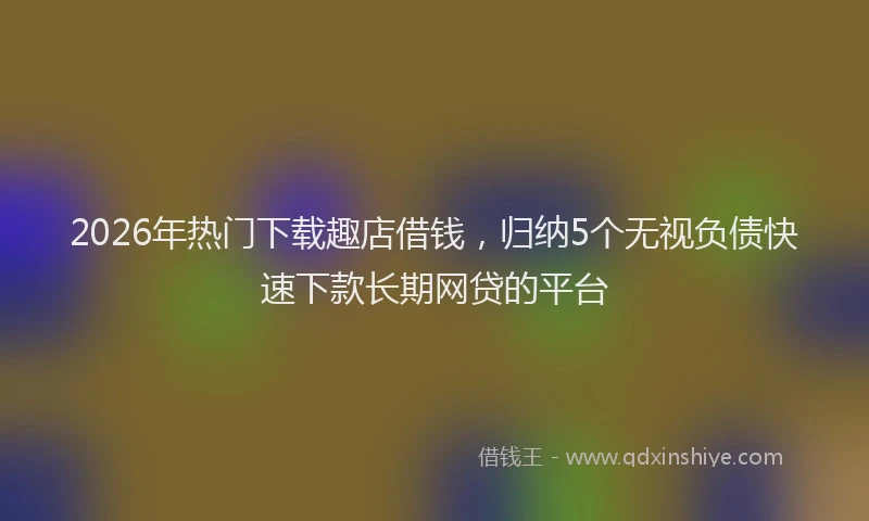 2026年热门下载趣店借钱，归纳5个无视负债快速下款长期网贷的平台