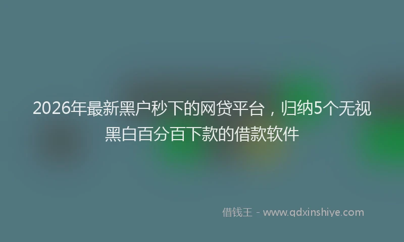 2026年最新黑户秒下的网贷平台，归纳5个无视黑白百分百下款的借款软件