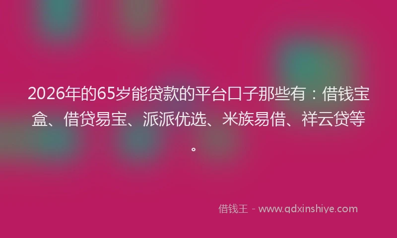 2026年的65岁能贷款的平台口子那些有：借钱宝盒、借贷易宝、派派优选、米族易借、祥云贷等。