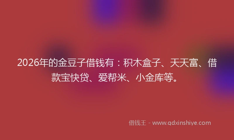2026年的金豆子借钱有：积木盒子、天天富、借款宝快贷、爱帮米、小金库等。