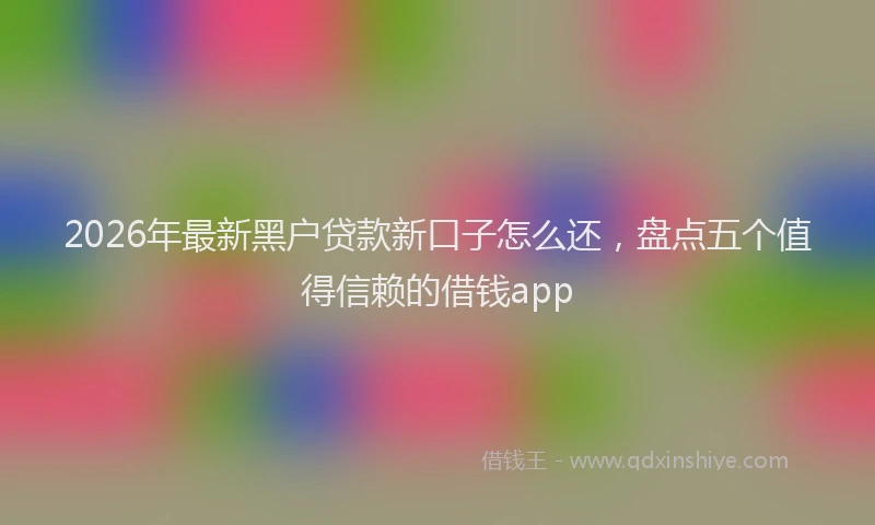 2026年最新黑户贷款新口子怎么还，盘点五个值得信赖的借钱app