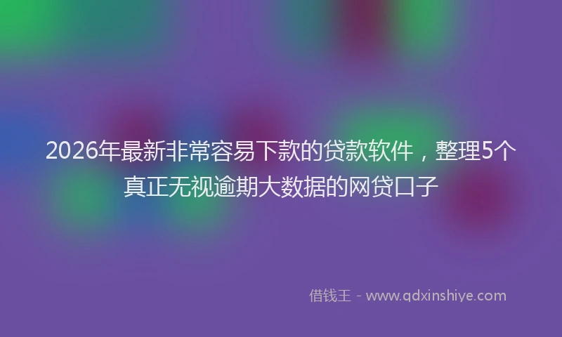 2026年最新非常容易下款的贷款软件，整理5个真正无视逾期大数据的网贷口子