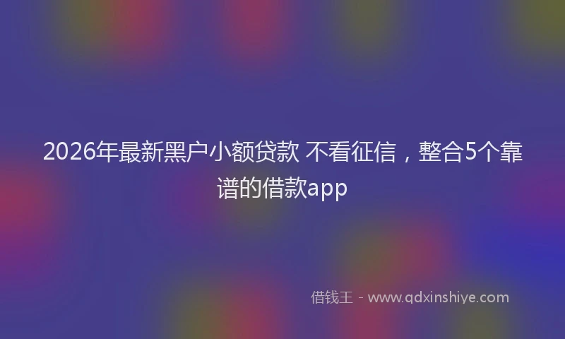 2026年最新黑户小额贷款 不看征信，整合5个靠谱的借款app