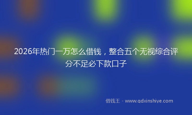 2026年热门一万怎么借钱，整合五个无视综合评分不足必下款口子