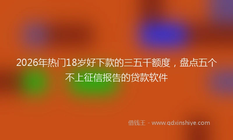 2026年热门18岁好下款的三五千额度，盘点五个不上征信报告的贷款软件