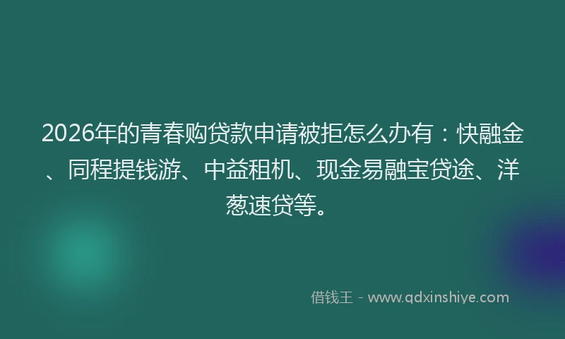 2026年的青春购贷款申请被拒怎么办有：快融金、同程提钱游、中益租机、现金易融宝贷途、洋葱速贷等。