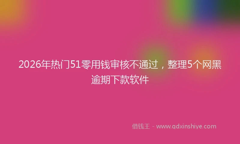 2026年热门51零用钱审核不通过，整理5个网黑逾期下款软件