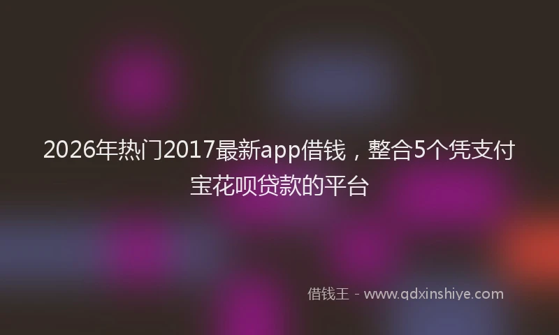 2026年热门2017最新app借钱，整合5个凭支付宝花呗贷款的平台